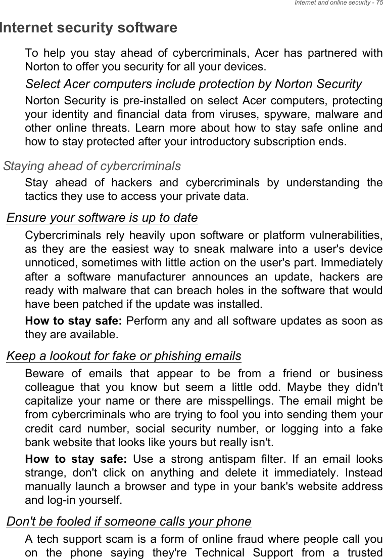 Internet and online security - 75Internet security softwareTo  help  you  stay  ahead  of  cybercriminals,  Acer  has  partnered  withNorton to offer you security for all your devices. Select Acer computers include protection by Norton SecurityNorton Security is pre-installed on  select Acer computers, protectingyour  identity  and  financial  data  from  viruses,  spyware,  malware  andother  online  threats.  Learn  more  about  how  to  stay  safe  online  andhow to stay protected after your introductory subscription ends.Staying ahead of cybercriminalsStay  ahead  of  hackers  and  cybercriminals  by  understanding  thetactics they use to access your private data. Ensure your software is up to dateCybercriminals  rely heavily upon  software  or  platform  vulnerabilities,as  they  are  the  easiest  way  to  sneak  malware  into  a  user&apos;s  deviceunnoticed, sometimes with little action on the user&apos;s part. Immediatelyafter  a  software  manufacturer  announces  an  update,  hackers  areready with malware that can breach holes in the software that wouldhave been patched if the update was installed. How to stay safe: Perform any and all software updates as soon asthey are available.Keep a lookout for fake or phishing emailsBeware  of  emails  that  appear  to  be  from  a  friend  or  businesscolleague  that  you  know  but  seem  a  little  odd.  Maybe  they  didn&apos;tcapitalize  your  name  or  there  are  misspellings.  The  email  might befrom cybercriminals who are trying to fool you into sending them yourcredit  card  number,  social  security  number,  or  logging  into  a  fakebank website that looks like yours but really isn&apos;t. How  to  stay  safe:  Use  a  strong  antispam  filter.  If  an  email  looksstrange,  don&apos;t  click  on  anything  and  delete  it  immediately.  Insteadmanually launch a  browser and type in your bank&apos;s  website addressand log-in yourself.Don&apos;t be fooled if someone calls your phoneA tech support scam is a form of online fraud where people call youon  the  phone  saying  they&apos;re  Technical  Support  from  a  trusted