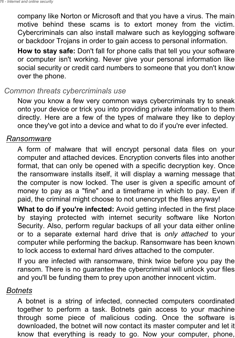 76 - Internet and online securitycompany like Norton or Microsoft and that you have a virus. The mainmotive  behind  these  scams  is  to  extort  money  from  the  victim.Cybercriminals can also install malware such as keylogging softwareor backdoor Trojans in order to gain access to personal information.How to stay safe: Don&apos;t fall for phone calls that tell you your softwareor  computer  isn&apos;t  working.  Never  give  your  personal  information likesocial security or credit card numbers to someone that you don&apos;t knowover the phone. Common threats cybercriminals useNow you know a few very common ways cybercriminals try to sneakonto your device or trick you into providing private information to themdirectly. Here are a few of the types of malware they like to deployonce they&apos;ve got into a device and what to do if you&apos;re ever infected.RansomwareA  form  of  malware  that  will  encrypt  personal  data  files  on  yourcomputer and attached devices. Encryption converts files into anotherformat, that can only be opened with a specific decryption key. Oncethe ransomware  installs  itself, it will  display a  warning  message thatthe  computer  is  now  locked.  The  user  is  given  a  specific amount ofmoney  to  pay  as  a  &quot;fine&quot;  and  a  timeframe  in  which  to  pay.  Even  ifpaid, the criminal might choose to not unencrypt the files anyway!What to do if you&apos;re infected: Avoid getting infected in the first placeby  staying  protected  with  internet  security  software  like  NortonSecurity. Also, perform regular backups of all your data either onlineor  to  a  separate  external  hard  drive  that  is  only attached  to  yourcomputer while performing the backup. Ransomware has been knownto lock access to external hard drives attached to the computer. If  you  are  infected  with  ransomware,  think  twice before  you  pay theransom. There is no guarantee the cybercriminal will unlock your filesand you&apos;ll be funding them to prey upon another innocent victim. BotnetsA  botnet  is  a  string  of  infected,  connected  computers  coordinatedtogether  to  perform  a  task.  Botnets  gain  access  to  your  machinethrough  some  piece  of  malicious  coding.  Once  the  software  isdownloaded, the botnet will now contact its master computer and let itknow  that  everything  is  ready  to  go.  Now  your  computer,  phone,