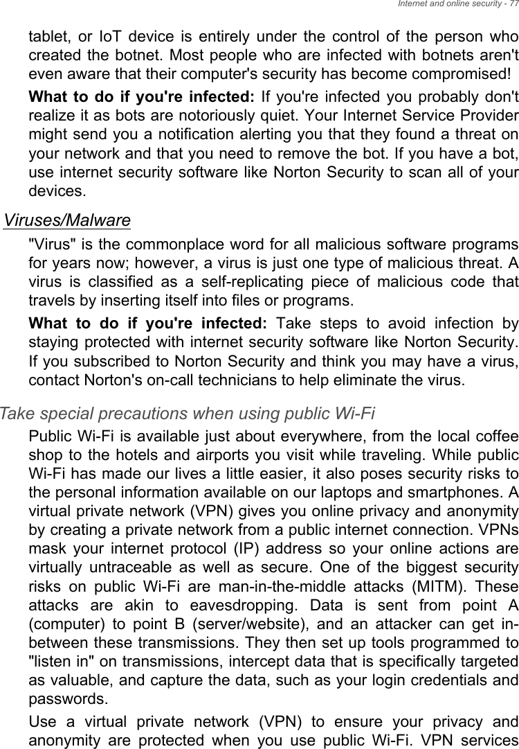 Internet and online security - 77tablet,  or  IoT  device  is  entirely  under  the  control  of  the  person  whocreated the botnet. Most people who are infected with botnets aren&apos;teven aware that their computer&apos;s security has become compromised!What to  do if you&apos;re  infected: If  you&apos;re infected  you probably don&apos;trealize it as bots are notoriously quiet. Your Internet Service Providermight send you a notification alerting you that they found a threat onyour network and that you need to remove the bot. If you have a bot,use internet security software like Norton Security to scan all of yourdevices.Viruses/Malware&quot;Virus&quot; is the commonplace word for all malicious software programsfor years now; however, a virus is just one type of malicious threat. Avirus  is  classified  as  a  self-replicating  piece  of  malicious  code  thattravels by inserting itself into files or programs.What  to  do  if  you&apos;re  infected:  Take  steps  to  avoid  infection  bystaying protected with internet security software like Norton Security.If you subscribed to Norton Security and think you may have a virus,contact Norton&apos;s on-call technicians to help eliminate the virus.Take special precautions when using public Wi-FiPublic Wi-Fi is available just about everywhere, from the local coffeeshop to the hotels and airports you visit while traveling. While publicWi-Fi has made our lives a little easier, it also poses security risks tothe personal information available on our laptops and smartphones. Avirtual private network (VPN) gives you online privacy and anonymityby creating a private network from a public internet connection. VPNsmask  your  internet  protocol  (IP)  address  so  your  online  actions arevirtually  untraceable  as  well  as  secure.  One  of  the  biggest  securityrisks  on  public  Wi-Fi  are  man-in-the-middle  attacks  (MITM).  Theseattacks  are  akin  to  eavesdropping.  Data  is  sent  from  point  A(computer)  to  point  B  (server/website),  and  an  attacker  can  get in-between these transmissions. They then set up tools programmed to&quot;listen in&quot; on transmissions, intercept data that is specifically targetedas valuable, and capture the data, such as your login credentials andpasswords. Use  a  virtual  private  network  (VPN)  to  ensure  your  privacy  andanonymity  are  protected  when  you  use  public  Wi-Fi.  VPN  services