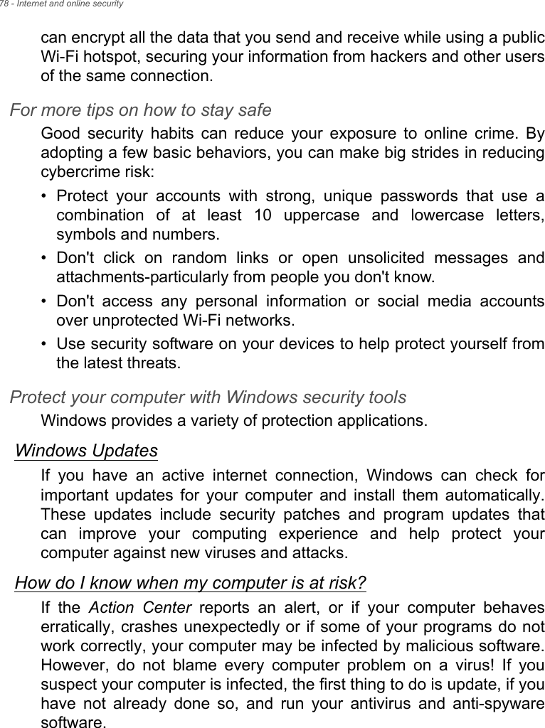 78 - Internet and online securitycan encrypt all the data that you send and receive while using a publicWi-Fi hotspot, securing your information from hackers and other usersof the same connection. For more tips on how to stay safeGood  security  habits  can  reduce  your  exposure  to  online  crime.  Byadopting a few basic behaviors, you can make big strides in reducingcybercrime risk:• Protect  your  accounts  with  strong,  unique  passwords  that  use  acombination  of  at  least  10  uppercase  and  lowercase  letters,symbols and numbers.• Don&apos;t  click  on  random  links  or  open  unsolicited  messages  andattachments-particularly from people you don&apos;t know.• Don&apos;t  access  any  personal  information  or  social  media  accountsover unprotected Wi-Fi networks.• Use security software on your devices to help protect yourself fromthe latest threats.Protect your computer with Windows security toolsWindows provides a variety of protection applications.Windows UpdatesIf  you  have  an  active  internet  connection,  Windows  can  check  forimportant  updates  for  your  computer  and  install  them  automatically.These  updates  include  security  patches  and  program  updates  thatcan  improve  your  computing  experience  and  help  protect  yourcomputer against new viruses and attacks.How do I know when my computer is at risk?If  the  Action Center  reports  an  alert,  or  if  your  computer  behaveserratically, crashes unexpectedly or if some of your programs do notwork correctly, your computer may be infected by malicious software.However,  do  not  blame  every  computer  problem  on  a  virus!  If  yoususpect your computer is infected, the first thing to do is update, if youhave  not  already  done  so,  and  run  your  antivirus  and  anti-spywaresoftware.