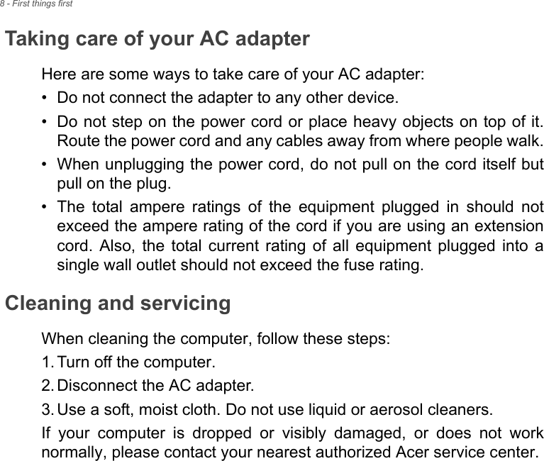 8 - First things firstTaking care of your AC adapterHere are some ways to take care of your AC adapter:• Do not connect the adapter to any other device.• Do not step on the power cord or place heavy objects on top of it.Route the power cord and any cables away from where people walk.• When unplugging the power cord, do not pull on the cord itself butpull on the plug.• The  total  ampere  ratings  of  the  equipment  plugged  in  should  notexceed the ampere rating of the cord if you are using an extensioncord.  Also,  the  total current  rating  of  all  equipment  plugged  into  asingle wall outlet should not exceed the fuse rating.Cleaning and servicingWhen cleaning the computer, follow these steps:1. Turn off the computer.2. Disconnect the AC adapter.3. Use a soft, moist cloth. Do not use liquid or aerosol cleaners.If  your  computer  is  dropped  or  visibly  damaged,  or  does  not  worknormally, please contact your nearest authorized Acer service center. 