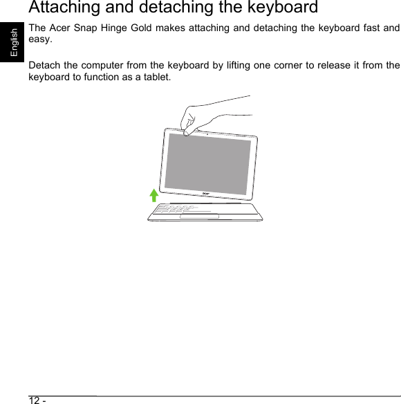 12 - EnglishAttaching and detaching the keyboardThe Acer Snap Hinge Gold makes attaching and detaching the keyboard fast andeasy.Detach the computer from the keyboard by lifting one corner to release it from thekeyboard to function as a tablet.