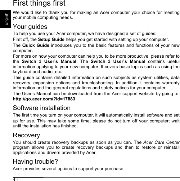 4 - EnglishFirst things firstWe would like to thank you for making an Acer computer your choice for meetingyour mobile computing needs.Your guidesTo help you use your Acer computer, we have designed a set of guides:First off, the Setup Guide helps you get started with setting up your computer.The Quick Guide introduces you to the basic features and functions of  your  newcomputer. For more on how your computer can help you to be more productive, please refer tothe  Switch  3  User’s  Manual.  The  Switch 3 User’s Manual  contains  usefulinformation applying to your new computer. It covers basic topics such as using thekeyboard and audio, etc.This guide contains detailed information on such subjects as system utilities, datarecovery,  expansion  options  and  troubleshooting.  In  addition  it  contains  warrantyinformation and the general regulations and safety notices for your computer.The User’s Manual can be downloaded from the Acer support website by going to:http://go.acer.com/?id=17883Software installationThe first time you turn on your computer, it will automatically install software and setup  for use.  This  may  take some  time,  please  do not  turn  off  your computer;  waituntil the installation has finished.RecoveryYou should  create recovery  backups as  soon  as you  can. The  Acer Care Centerprogram  allows  you  to  create  recovery  backups  and  then  to  restore  or  reinstallapplications and drivers provided by Acer.Having trouble?Acer provides several options to support your purchase.