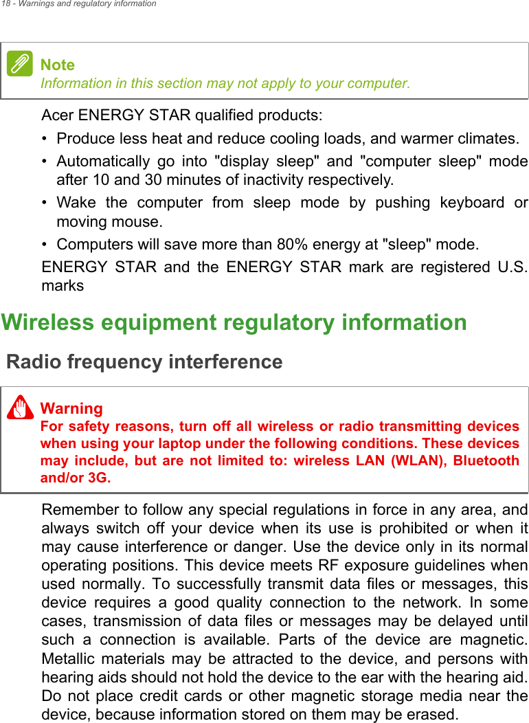 18 - Warnings and regulatory informationAcer ENERGY STAR qualified products:• Produce less heat and reduce cooling loads, and warmer climates.• Automatically go into &quot;display sleep&quot; and &quot;computer sleep&quot; mode after 10 and 30 minutes of inactivity respectively.• Wake the computer from sleep mode by pushing keyboard or moving mouse.• Computers will save more than 80% energy at &quot;sleep&quot; mode.ENERGY STAR and the ENERGY STAR mark are registered U.S. marksWireless equipment regulatory informationRadio frequency interferenceRemember to follow any special regulations in force in any area, and always switch off your device when its use is prohibited or when it may cause interference or danger. Use the device only in its normal operating positions. This device meets RF exposure guidelines when used normally. To successfully transmit data files or messages, this device requires a good quality connection to the network. In some cases, transmission of data files or messages may be delayed until such a connection is available. Parts of the device are magnetic. Metallic materials may be attracted to the device, and persons with hearing aids should not hold the device to the ear with the hearing aid. Do not place credit cards or other magnetic storage media near the device, because information stored on them may be erased.NoteInformation in this section may not apply to your computer. WarningFor safety reasons, turn off all wireless or radio transmitting devices when using your laptop under the following conditions. These devices may include, but are not limited to: wireless LAN (WLAN), Bluetooth and/or 3G.