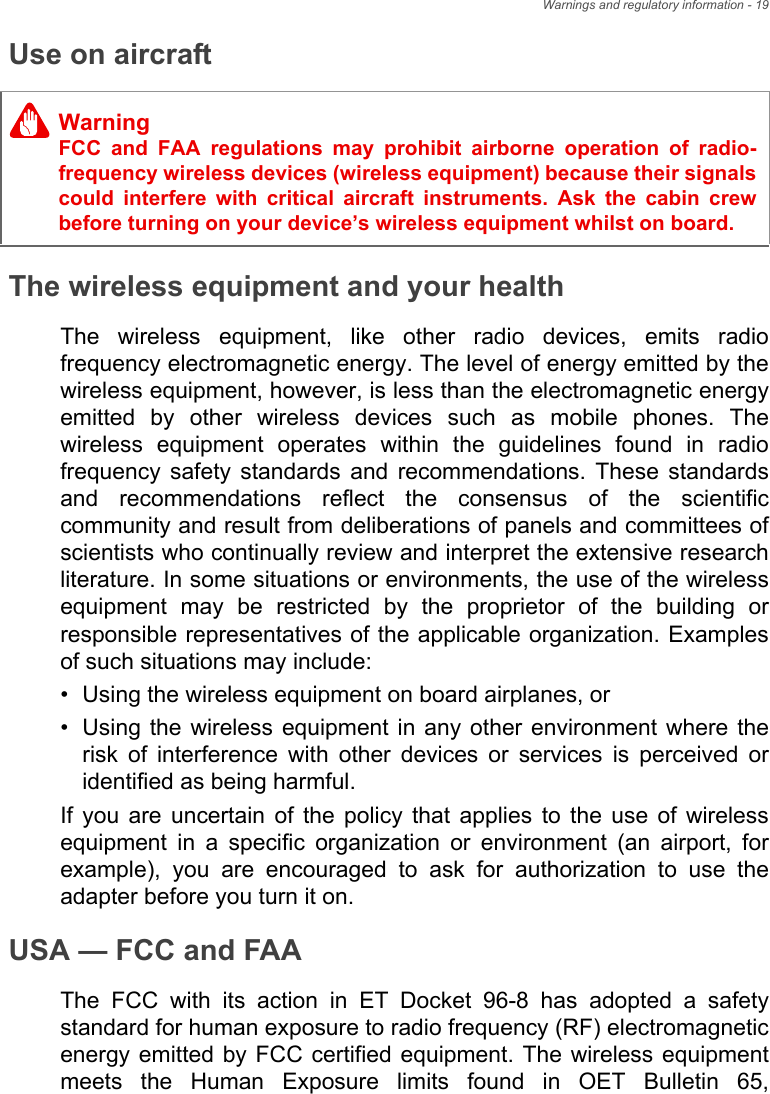 Warnings and regulatory information - 19Use on aircraftThe wireless equipment and your healthThe wireless equipment, like other radio devices, emits radio frequency electromagnetic energy. The level of energy emitted by the wireless equipment, however, is less than the electromagnetic energy emitted by other wireless devices such as mobile phones. The wireless equipment operates within the guidelines found in radio frequency safety standards and recommendations. These standards and recommendations reflect the consensus of the scientific community and result from deliberations of panels and committees of scientists who continually review and interpret the extensive research literature. In some situations or environments, the use of the wireless equipment may be restricted by the proprietor of the building or responsible representatives of the applicable organization. Examples of such situations may include:• Using the wireless equipment on board airplanes, or• Using the wireless equipment in any other environment where the risk of interference with other devices or services is perceived or identified as being harmful.If you are uncertain of the policy that applies to the use of wireless equipment in a specific organization or environment (an airport, for example), you are encouraged to ask for authorization to use the adapter before you turn it on.USA — FCC and FAAThe FCC with its action in ET Docket 96-8 has adopted a safety standard for human exposure to radio frequency (RF) electromagnetic energy emitted by FCC certified equipment. The wireless equipment meets the Human Exposure limits found in OET Bulletin 65, WarningFCC and FAA regulations may prohibit airborne operation of radio-frequency wireless devices (wireless equipment) because their signals could interfere with critical aircraft instruments. Ask the cabin crew before turning on your device’s wireless equipment whilst on board.