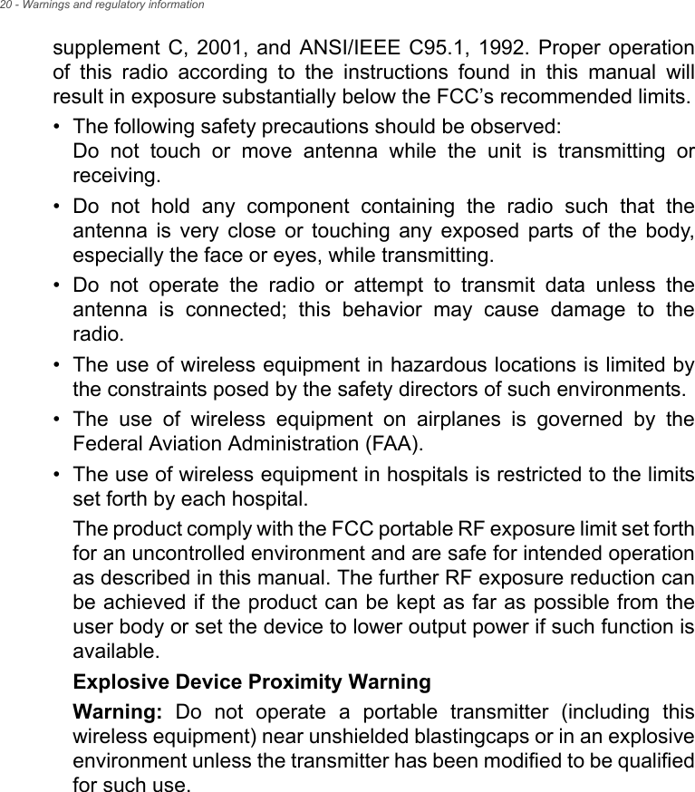 20 - Warnings and regulatory informationsupplement C, 2001, and ANSI/IEEE C95.1, 1992. Proper operation of this radio according to the instructions found in this manual will result in exposure substantially below the FCC’s recommended limits.• The following safety precautions should be observed: Do not touch or move antenna while the unit is transmitting or receiving.• Do not hold any component containing the radio such that the antenna is very close or touching any exposed parts of the body, especially the face or eyes, while transmitting.• Do not operate the radio or attempt to transmit data unless the antenna is connected; this behavior may cause damage to the radio.• The use of wireless equipment in hazardous locations is limited by the constraints posed by the safety directors of such environments.• The use of wireless equipment on airplanes is governed by the Federal Aviation Administration (FAA).• The use of wireless equipment in hospitals is restricted to the limits set forth by each hospital.The product comply with the FCC portable RF exposure limit set forth for an uncontrolled environment and are safe for intended operation as described in this manual. The further RF exposure reduction can be achieved if the product can be kept as far as possible from the user body or set the device to lower output power if such function is available.Explosive Device Proximity WarningWarning: Do not operate a portable transmitter (including this wireless equipment) near unshielded blastingcaps or in an explosive environment unless the transmitter has been modified to be qualified for such use.