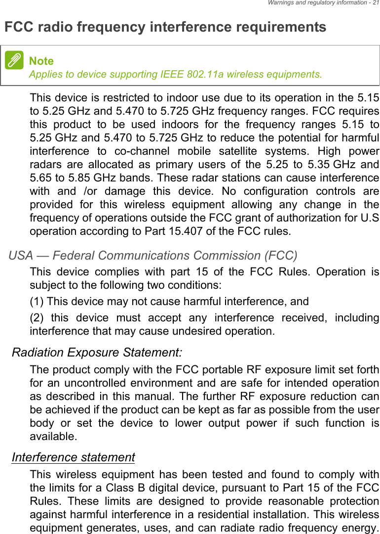 Warnings and regulatory information - 21FCC radio frequency interference requirementsThis device is restricted to indoor use due to its operation in the 5.15 to 5.25 GHz and 5.470 to 5.725 GHz frequency ranges. FCC requires this product to be used indoors for the frequency ranges 5.15 to 5.25 GHz and 5.470 to 5.725 GHz to reduce the potential for harmful interference to co-channel mobile satellite systems. High power radars are allocated as primary users of the 5.25 to 5.35 GHz and 5.65 to 5.85 GHz bands. These radar stations can cause interference with and /or damage this device. No configuration controls are provided for this wireless equipment allowing any change in the frequency of operations outside the FCC grant of authorization for U.S operation according to Part 15.407 of the FCC rules.USA — Federal Communications Commission (FCC)This device complies with part 15 of the FCC Rules. Operation is subject to the following two conditions:(1) This device may not cause harmful interference, and(2) this device must accept any interference received, including interference that may cause undesired operation.Radiation Exposure Statement:The product comply with the FCC portable RF exposure limit set forth for an uncontrolled environment and are safe for intended operation as described in this manual. The further RF exposure reduction can be achieved if the product can be kept as far as possible from the user body or set the device to lower output power if such function is available.Interference statementThis wireless equipment has been tested and found to comply with the limits for a Class B digital device, pursuant to Part 15 of the FCC Rules. These limits are designed to provide reasonable protection against harmful interference in a residential installation. This wireless equipment generates, uses, and can radiate radio frequency energy. NoteApplies to device supporting IEEE 802.11a wireless equipments.
