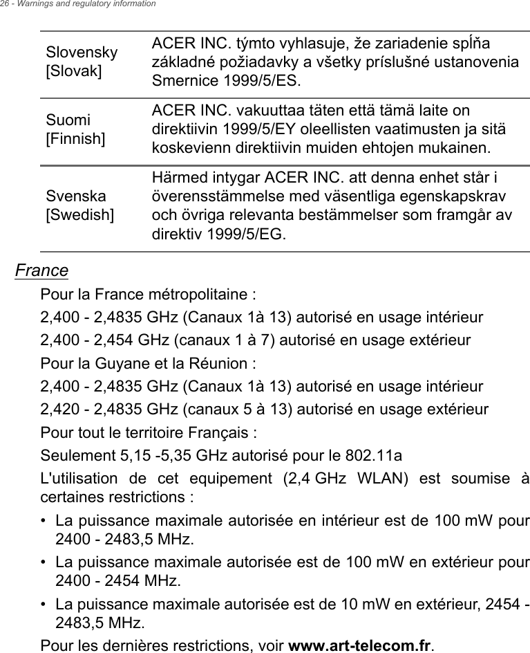 26 - Warnings and regulatory informationFrancePour la France métropolitaine :2,400 - 2,4835 GHz (Canaux 1à 13) autorisé en usage intérieur2,400 - 2,454 GHz (canaux 1 à 7) autorisé en usage extérieurPour la Guyane et la Réunion :2,400 - 2,4835 GHz (Canaux 1à 13) autorisé en usage intérieur2,420 - 2,4835 GHz (canaux 5 à 13) autorisé en usage extérieurPour tout le territoire Français :Seulement 5,15 -5,35 GHz autorisé pour le 802.11aL&apos;utilisation de cet equipement (2,4 GHz WLAN) est soumise à certaines restrictions :• La puissance maximale autorisée en intérieur est de 100 mW pour 2400 - 2483,5 MHz.• La puissance maximale autorisée est de 100 mW en extérieur pour 2400 - 2454 MHz.• La puissance maximale autorisée est de 10 mW en extérieur, 2454 - 2483,5 MHz.Pour les dernières restrictions, voir www.art-telecom.fr.Slovensky [Slovak]ACER INC. týmto vyhlasuje, že zariadenie spĺňa základné požiadavky a všetky príslušné ustanovenia Smernice 1999/5/ES.Suomi [Finnish]ACER INC. vakuuttaa täten että tämä laite on direktiivin 1999/5/EY oleellisten vaatimusten ja sitä koskevienn direktiivin muiden ehtojen mukainen.Svenska [Swedish]Härmed intygar ACER INC. att denna enhet står i överensstämmelse med väsentliga egenskapskrav och övriga relevanta bestämmelser som framgår av direktiv 1999/5/EG.