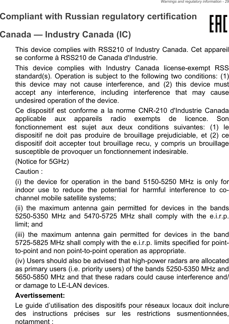 Warnings and regulatory information - 29Compliant with Russian regulatory certificationCanada — Industry Canada (IC)This device complies with RSS210 of Industry Canada. Cet appareil se conforme à RSS210 de Canada d&apos;Industrie. This device complies with Industry Canada license-exempt RSS standard(s). Operation is subject to the following two conditions: (1) this device may not cause interference, and (2) this device must accept any interference, including interference that may cause undesired operation of the device.Ce dispositif est conforme a la norme CNR-210 d&apos;Industrie Canada applicable aux appareils radio exempts de licence. Son fonctionnement est sujet aux deux conditions suivantes: (1) le dispositif ne doit pas produire de brouillage prejudiciable, et (2) ce dispositif doit accepter tout brouillage recu, y compris un brouillage susceptible de provoquer un fonctionnement indesirable.(Notice for 5GHz)Caution :(i) the device for operation in the band 5150-5250 MHz is only for indoor use to reduce the potential for harmful interference to co-channel mobile satellite systems;(ii) the maximum antenna gain permitted for devices in the bands 5250-5350 MHz and 5470-5725 MHz shall comply with the e.i.r.p. limit; and(iii) the maximum antenna gain permitted for devices in the band 5725-5825 MHz shall comply with the e.i.r.p. limits specified for point-to-point and non point-to-point operation as appropriate.(iv) Users should also be advised that high-power radars are allocated as primary users (i.e. priority users) of the bands 5250-5350 MHz and 5650-5850 MHz and that these radars could cause interference and/or damage to LE-LAN devices.Avertissement:Le guide d’utilisation des dispositifs pour réseaux locaux doit inclure des instructions précises sur les restrictions susmentionnées, notamment :