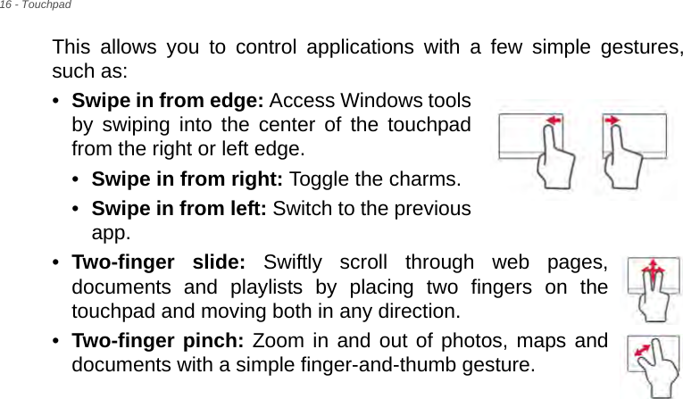 16 - TouchpadThis allows you to control applications with a few simple gestures, such as: •Swipe in from edge: Access Windows tools by swiping into the center of the touchpad from the right or left edge.•Swipe in from right: Toggle the charms.•Swipe in from left: Switch to the previous app.•Two-finger slide: Swiftly scroll through web pages, documents and playlists by placing two fingers on the touchpad and moving both in any direction.•Two-finger pinch: Zoom in and out of photos, maps and documents with a simple finger-and-thumb gesture.