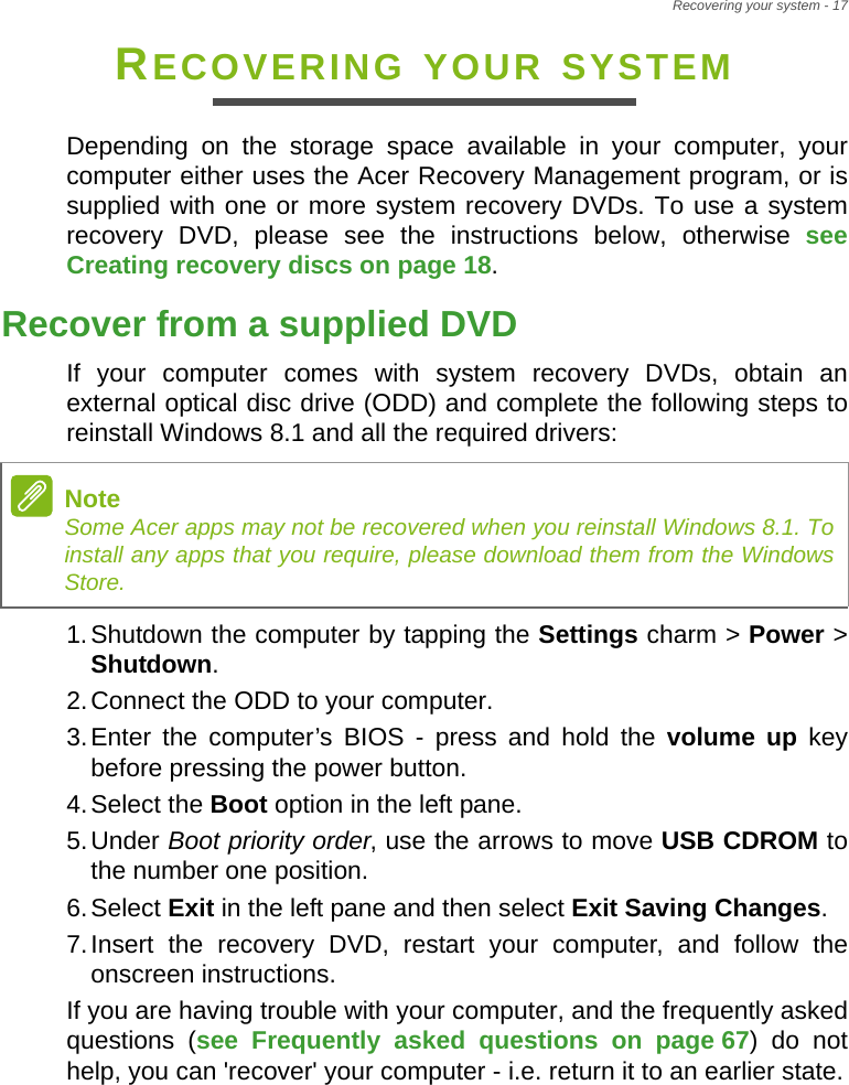 Recovering your system - 17RECOVERING YOUR SYSTEMDepending on the storage space available in your computer, your computer either uses the Acer Recovery Management program, or is supplied with one or more system recovery DVDs. To use a system recovery DVD, please see the instructions below, otherwise see Creating recovery discs on page 18.Recover from a supplied DVDIf your computer comes with system recovery DVDs, obtain an external optical disc drive (ODD) and complete the following steps to reinstall Windows 8.1 and all the required drivers:1.Shutdown the computer by tapping the Settings charm &gt; Power &gt; Shutdown. 2.Connect the ODD to your computer.3.Enter the computer’s BIOS - press and hold the volume up key before pressing the power button.4.Select the Boot option in the left pane.5.Under Boot priority order, use the arrows to move USB CDROM to the number one position.6.Select Exit in the left pane and then select Exit Saving Changes.7.Insert the recovery DVD, restart your computer, and follow the onscreen instructions.If you are having trouble with your computer, and the frequently asked questions (see Frequently asked questions on page 67) do not help, you can &apos;recover&apos; your computer - i.e. return it to an earlier state.NoteSome Acer apps may not be recovered when you reinstall Windows 8.1. To install any apps that you require, please download them from the Windows Store.