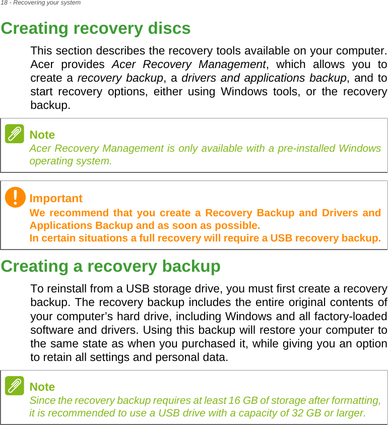 18 - Recovering your systemCreating recovery discsThis section describes the recovery tools available on your computer. Acer provides Acer Recovery Management, which allows you to create a recovery backup, a drivers and applications backup, and to start recovery options, either using Windows tools, or the recovery backup. Creating a recovery backupTo reinstall from a USB storage drive, you must first create a recovery backup. The recovery backup includes the entire original contents of your computer’s hard drive, including Windows and all factory-loaded software and drivers. Using this backup will restore your computer to the same state as when you purchased it, while giving you an option to retain all settings and personal data.NoteAcer Recovery Management is only available with a pre-installed Windows operating system.ImportantWe recommend that you create a Recovery Backup and Drivers and Applications Backup and as soon as possible. In certain situations a full recovery will require a USB recovery backup.NoteSince the recovery backup requires at least 16 GB of storage after formatting,            it is recommended to use a USB drive with a capacity of 32 GB or larger.