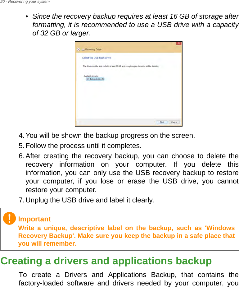 20 - Recovering your system•Since the recovery backup requires at least 16 GB  of storage  after           formatting, it is recommended to use a USB drive with a capacity of 32 GB or larger.4.You will be shown the backup progress on the screen.5.Follow the process until it completes.6.After creating the recovery backup, you can choose to delete the recovery information on your computer. If you delete this information, you can only use the USB recovery backup to restore your computer, if you lose or erase the USB drive, you cannot restore your computer.7.Unplug the USB drive and label it clearly.Creating a drivers and applications backupTo create a Drivers and Applications Backup, that contains the factory-loaded software and drivers needed by your computer, you ImportantWrite a unique, descriptive label on the backup, such as &apos;Windows Recovery Backup&apos;. Make sure you keep the backup in a safe place that you will remember.