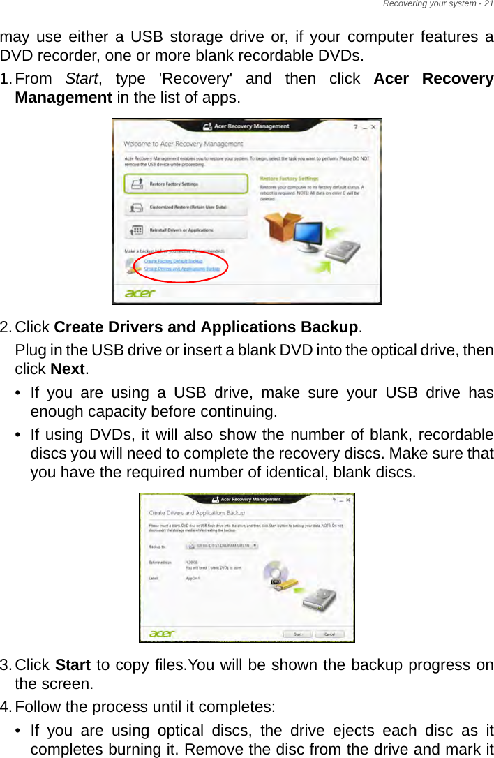 Recovering your system - 21may use either a USB storage drive or, if your computer features a DVD recorder, one or more blank recordable DVDs.1.From  Start, type &apos;Recovery&apos; and then click Acer Recovery Management in the list of apps.2.Click Create Drivers and Applications Backup. Plug in the USB drive or insert a blank DVD into the optical drive, then click Next.• If you are using a USB drive, make sure your USB drive has enough capacity before continuing.• If using DVDs, it will also show the number of blank, recordable discs you will need to complete the recovery discs. Make sure that you have the required number of identical, blank discs.3.Click Start to copy files.You will be shown the backup progress on the screen.4.Follow the process until it completes:• If you are using optical discs, the drive ejects each disc as it completes burning it. Remove the disc from the drive and mark it 