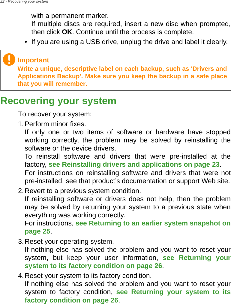 22 - Recovering your systemwith a permanent marker. If multiple discs are required, insert a new disc when prompted, then click OK. Continue until the process is complete.• If you are using a USB drive, unplug the drive and label it clearly.Recovering your systemTo recover your system:1.Perform minor fixes. If only one or two items of software or hardware have stopped working correctly, the problem may be solved by reinstalling the software or the device drivers.  To reinstall software and drivers that were pre-installed at the factory, see Reinstalling drivers and applications on page 23.  For instructions on reinstalling software and drivers that were not pre-installed, see that product’s documentation or support Web site.2.Revert to a previous system condition. If reinstalling software or drivers does not help, then the problem may be solved by returning your system to a previous state when everything was working correctly.  For instructions, see Returning to an earlier system snapshot on page 25.3.Reset your operating system. If nothing else has solved the problem and you want to reset your system, but keep your user information, see Returning your system to its factory condition on page 26.4.Reset your system to its factory condition. If nothing else has solved the problem and you want to reset your system to factory condition, see Returning your system to its factory condition on page 26.ImportantWrite a unique, descriptive label on each backup, such as &apos;Drivers and Applications Backup&apos;. Make sure you keep the backup in a safe place that you will remember.