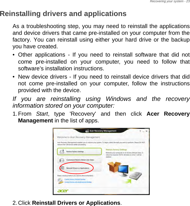 Recovering your system - 23Reinstalling drivers and applicationsAs a troubleshooting step, you may need to reinstall the applications and device drivers that came pre-installed on your computer from the factory. You can reinstall using either your hard drive or the backup you have created.• Other applications - If you need to reinstall software that did not come pre-installed on your computer, you need to follow that software’s installation instructions. • New device drivers - If you need to reinstall device drivers that did not come pre-installed on your computer, follow the instructions provided with the device.If you are reinstalling using Windows and the recovery information stored on your computer:1.From  Start, type &apos;Recovery&apos; and then click Acer Recovery Management in the list of apps.2.Click Reinstall Drivers or Applications. 