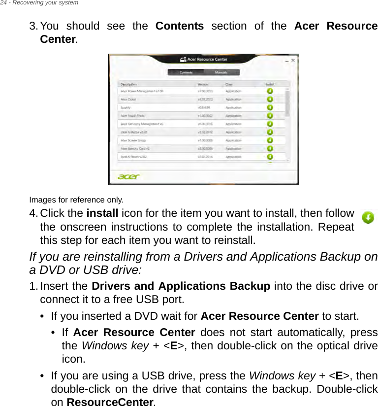 24 - Recovering your system3.You should see the Contents section of the Acer Resource Center. Images for reference only.4.Click the install icon for the item you want to install, then follow the onscreen instructions to complete the installation. Repeat this step for each item you want to reinstall.If you are reinstalling from a Drivers and Applications Backup on a DVD or USB drive:1.Insert the Drivers and Applications Backup into the disc drive or connect it to a free USB port.• If you inserted a DVD wait for Acer Resource Center to start.• If  Acer Resource Center does not start automatically, press the Windows key + &lt;E&gt;, then double-click on the optical drive icon. • If you are using a USB drive, press the Windows key + &lt;E&gt;, then double-click on the drive that contains the backup. Double-click on ResourceCenter.