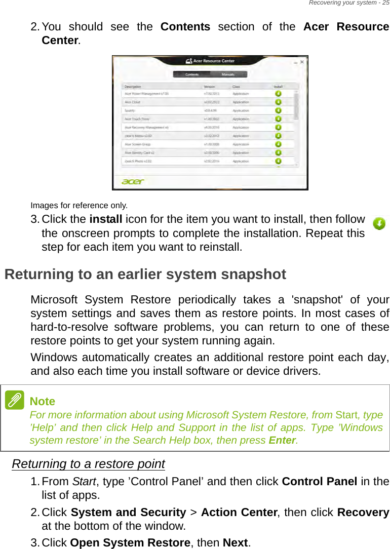 Recovering your system - 252.You should see the Contents section of the Acer Resource Center. Images for reference only.3.Click the install icon for the item you want to install, then follow the onscreen prompts to complete the installation. Repeat this step for each item you want to reinstall.Returning to an earlier system snapshotMicrosoft System Restore periodically takes a &apos;snapshot&apos; of your system settings and saves them as restore points. In most cases of hard-to-resolve software problems, you can return to one of these restore points to get your system running again.Windows automatically creates an additional restore point each day, and also each time you install software or device drivers.Returning to a restore point1.From Start, type ’Control Panel’ and then click Control Panel in the list of apps.2.Click System and Security &gt; Action Center, then click Recoveryat the bottom of the window. 3.Click Open System Restore, then Next. NoteFor more information about using Microsoft System Restore, from Start, type ’Help’ and then click Help and Support in the list of apps. Type ’Windows system restore’ in the Search Help box, then press Enter.