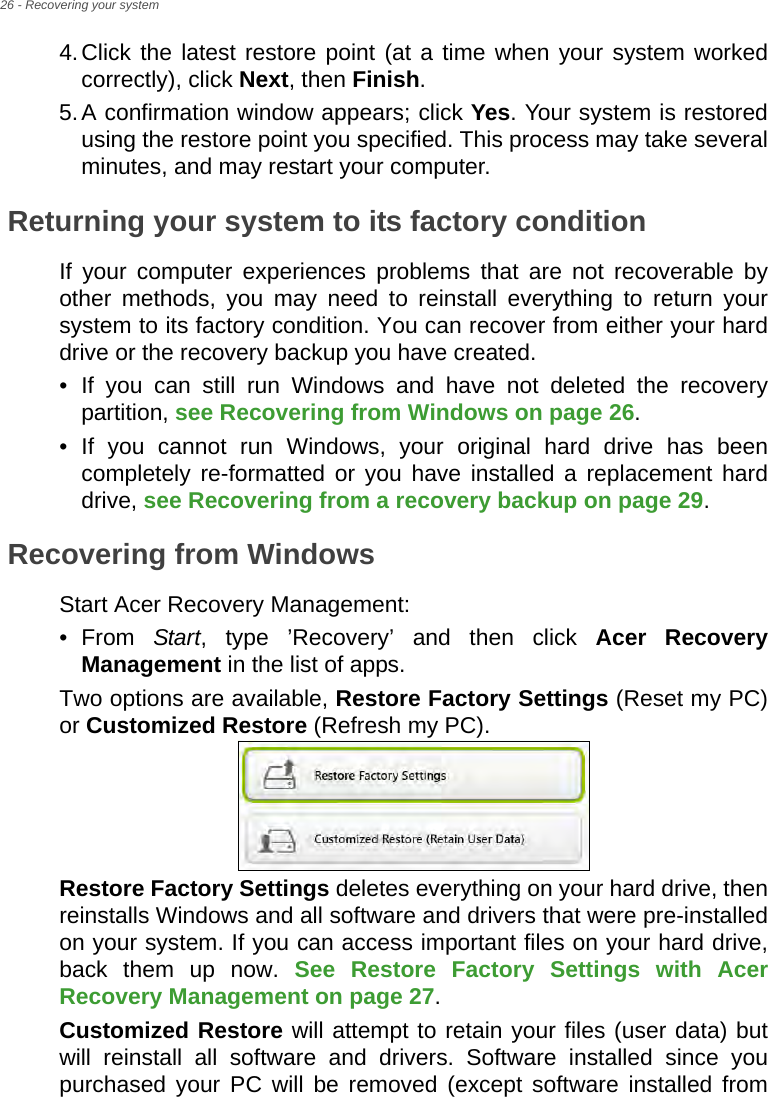 26 - Recovering your system4.Click the latest restore point (at a time when your system worked correctly), click Next, then Finish. 5.A confirmation window appears; click Yes. Your system is restored using the restore point you specified. This process may take several minutes, and may restart your computer.Returning your system to its factory conditionIf your computer experiences problems that are not recoverable by other methods, you may need to reinstall everything to return your system to its factory condition. You can recover from either your hard drive or the recovery backup you have created.• If you can still run Windows and have not deleted the recovery partition, see Recovering from Windows on page 26.• If you cannot run Windows, your original hard drive has been completely re-formatted or you have installed a replacement hard drive, see Recovering from a recovery backup on page 29.Recovering from WindowsStart Acer Recovery Management:•From Start, type ’Recovery’ and then click Acer Recovery Management in the list of apps.Two options are available, Restore Factory Settings (Reset my PC) or Customized Restore (Refresh my PC). Restore Factory Settings deletes everything on your hard drive, then reinstalls Windows and all software and drivers that were pre-installed on your system. If you can access important files on your hard drive, back them up now. See Restore Factory Settings with Acer Recovery Management on page 27.Customized Restore will attempt to retain your files (user data) but will reinstall all software and drivers. Software installed since you purchased your PC will be removed (except software installed from 