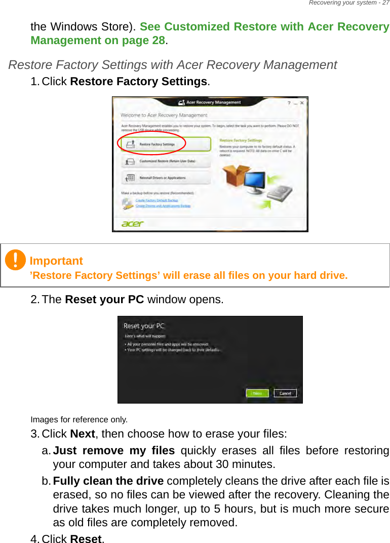 Recovering your system - 27the Windows Store). See Customized Restore with Acer Recovery Management on page 28.Restore Factory Settings with Acer Recovery Management1.Click Restore Factory Settings. 2.The Reset your PC window opens.Images for reference only.3.Click Next, then choose how to erase your files: a.Just remove my files quickly erases all files before restoring your computer and takes about 30 minutes. b.Fully clean the drive completely cleans the drive after each file is erased, so no files can be viewed after the recovery. Cleaning the drive takes much longer, up to 5 hours, but is much more secure as old files are completely removed. 4.Click Reset. Important’Restore Factory Settings’ will erase all files on your hard drive.