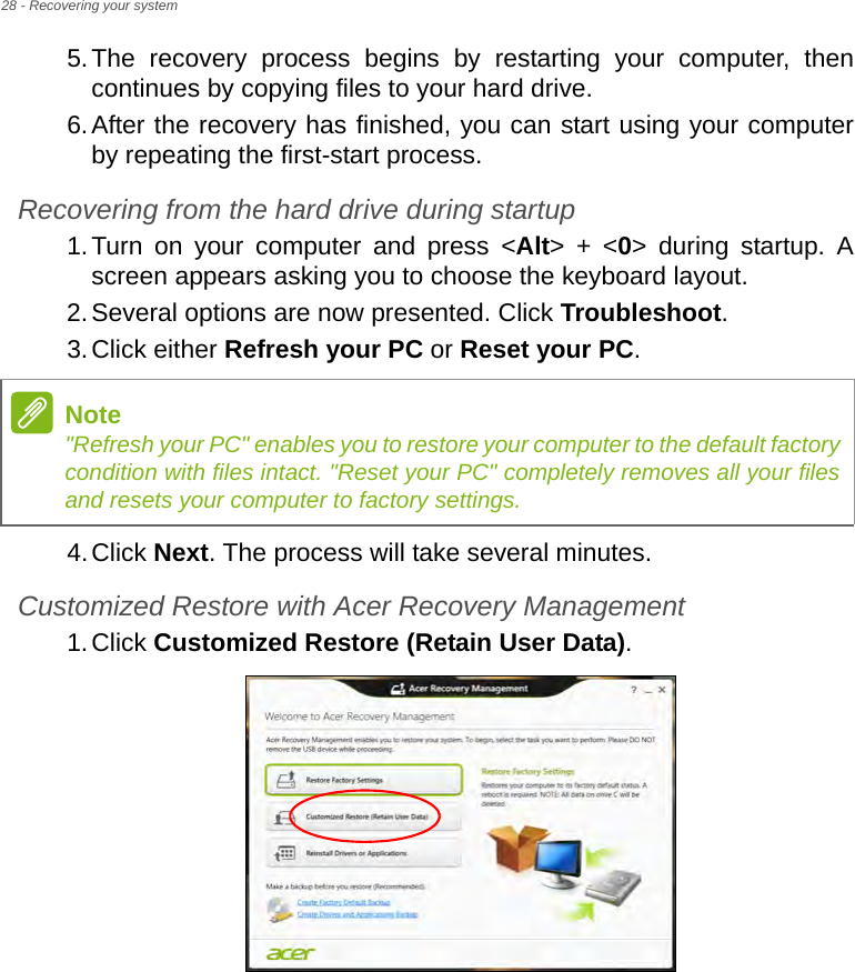 28 - Recovering your system5.The recovery process begins by restarting your computer, then continues by copying files to your hard drive. 6.After the recovery has finished, you can start using your computer by repeating the first-start process.Recovering from the hard drive during startup1.Turn on your computer and press &lt;Alt&gt; + &lt;0&gt; during startup. A screen appears asking you to choose the keyboard layout.2.Several options are now presented. Click Troubleshoot.3.Click either Refresh your PC or Reset your PC.4.Click Next. The process will take several minutes.Customized Restore with Acer Recovery Management1.Click Customized Restore (Retain User Data).Note&quot;Refresh your PC&quot; enables you to restore your computer to the default factory condition with files intact. &quot;Reset your PC&quot; completely removes all your files and resets your computer to factory settings.