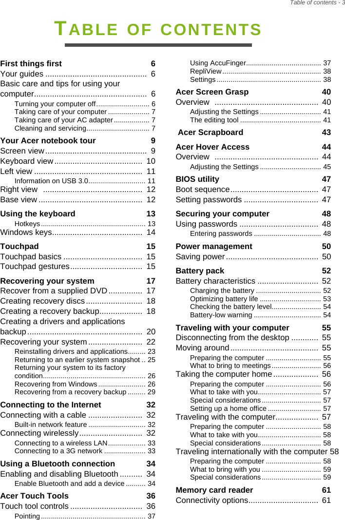 Table of contents - 3TABLE OF CONTENTSFirst things first  6Your guides .............................................  6Basic care and tips for using your computer..................................................  6Turning your computer off........................... 6Taking care of your computer ..................... 7Taking care of your AC adapter.................. 7Cleaning and servicing................................ 7Your Acer notebook tour  9Screen view.............................................  9Keyboard view.......................................  10Left view ................................................  11Information on USB 3.0............................. 11Right view  ............................................  12Base view ..............................................  12Using the keyboard  13Hotkeys ..................................................... 13Windows keys........................................  14Touchpad  15Touchpad basics ...................................  15Touchpad gestures................................  15Recovering your system  17Recover from a supplied DVD...............  17Creating recovery discs.........................  18Creating a recovery backup...................  18Creating a drivers and applications backup...................................................  20Recovering your system........................  22Reinstalling drivers and applications......... 23Returning to an earlier system snapshot .. 25Returning your system to its factory condition.................................................... 26Recovering from Windows........................ 26Recovering from a recovery backup ......... 29Connecting to the Internet  32Connecting with a cable ........................  32Built-in network feature ............................. 32Connecting wirelessly............................  32Connecting to a wireless LAN................... 33Connecting to a 3G network ..................... 33Using a Bluetooth connection  34Enabling and disabling Bluetooth ..........  34Enable Bluetooth and add a device.......... 34Acer Touch Tools  36Touch tool controls ................................  36Pointing ..................................................... 37Using AccuFinger...................................... 37RepliView .................................................. 38Settings ..................................................... 38Acer Screen Grasp  40Overview  ..............................................  40Adjusting the Settings ............................... 41The editing tool ......................................... 41 Acer Scrapboard  43Acer Hover Access  44Overview  ..............................................  44Adjusting the Settings ............................... 45BIOS utility  47Boot sequence.......................................  47Setting passwords .................................  47Securing your computer  48Using passwords ...................................  48Entering passwords .................................. 48Power management  50Saving power.........................................  50Battery pack  52Battery characteristics ...........................  52Charging the battery ................................. 52Optimizing battery life ............................... 53Checking the battery level......................... 54Battery-low warning .................................. 54Traveling with your computer  55Disconnecting from the desktop ............ 55Moving around.......................................  55Preparing the computer ............................ 55What to bring to meetings......................... 56Taking the computer home....................  56Preparing the computer ............................ 56What to take with you................................ 57Special considerations.............................. 57Setting up a home office ........................... 57Traveling with the computer...................  57Preparing the computer ............................ 58What to take with you................................ 58Special considerations.............................. 58Traveling internationally with the computer 58Preparing the computer ............................ 58What to bring with you .............................. 59Special considerations.............................. 59Memory card reader  61Connectivity options...............................  61