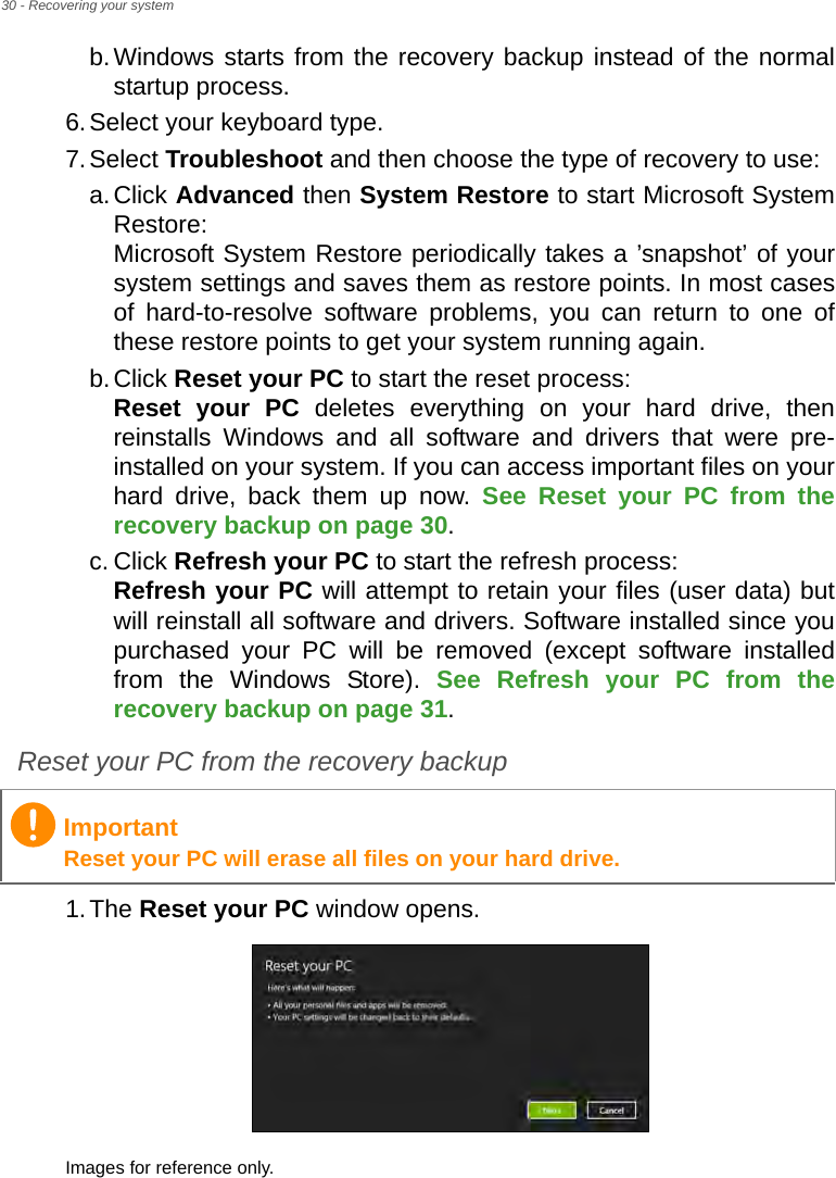 30 - Recovering your systemb.Windows starts from the recovery backup instead of the normal startup process.6.Select your keyboard type.7.Select Troubleshoot and then choose the type of recovery to use:a.Click Advanced then System Restore to start Microsoft System Restore: Microsoft System Restore periodically takes a ’snapshot’ of your system settings and saves them as restore points. In most cases of hard-to-resolve software problems, you can return to one of these restore points to get your system running again.b.Click Reset your PC to start the reset process: Reset your PC deletes everything on your hard drive, then reinstalls Windows and all software and drivers that were pre-installed on your system. If you can access important files on your hard drive, back them up now. See Reset your PC from the recovery backup on page 30.c. Click Refresh your PC to start the refresh process: Refresh your PC will attempt to retain your files (user data) but will reinstall all software and drivers. Software installed since you purchased your PC will be removed (except software installed from the Windows Store). See Refresh your PC from the recovery backup on page 31.Reset your PC from the recovery backup1.The Reset your PC window opens.Images for reference only.ImportantReset your PC will erase all files on your hard drive.