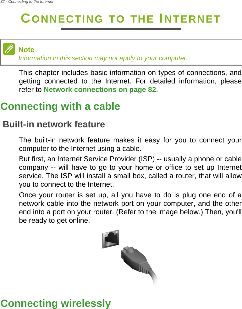32 - Connecting to the InternetCONNECTING TO THE INTERNETThis chapter includes basic information on types of connections, and getting connected to the Internet. For detailed information, please refer to Network connections on page 82.Connecting with a cableBuilt-in network featureThe built-in network feature makes it easy for you to connect your computer to the Internet using a cable.But first, an Internet Service Provider (ISP) -- usually a phone or cable company -- will have to go to your home or office to set up Internet service. The ISP will install a small box, called a router, that will allow you to connect to the Internet.Once your router is set up, all you have to do is plug one end of a network cable into the network port on your computer, and the other end into a port on your router. (Refer to the image below.) Then, you&apos;ll be ready to get online.Connecting wirelesslyNoteInformation in this section may not apply to your computer.