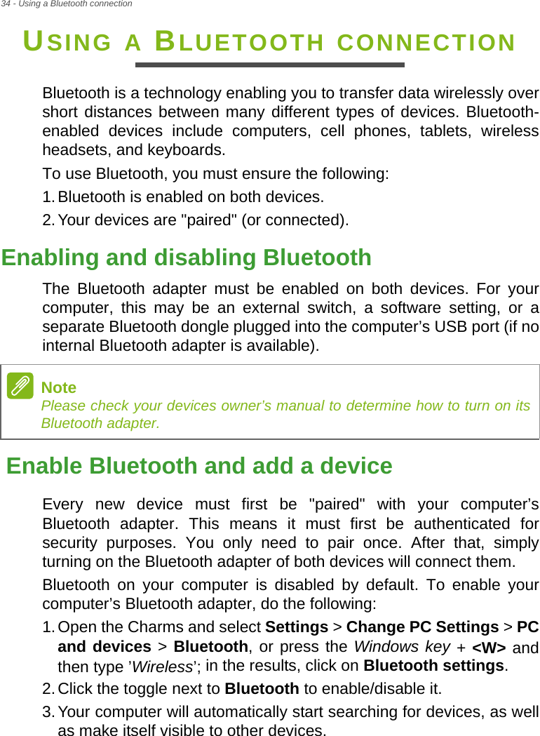 34 - Using a Bluetooth connectionUSING A BLUETOOTH CONNECTIONBluetooth is a technology enabling you to transfer data wirelessly over short distances between many different types of devices. Bluetooth-enabled devices include computers, cell phones, tablets, wireless headsets, and keyboards.To use Bluetooth, you must ensure the following:1.Bluetooth is enabled on both devices.2.Your devices are &quot;paired&quot; (or connected).Enabling and disabling BluetoothThe Bluetooth adapter must be enabled on both devices. For your computer, this may be an external switch, a software setting, or a separate Bluetooth dongle plugged into the computer’s USB port (if no internal Bluetooth adapter is available).Enable Bluetooth and add a deviceEvery new device must first be &quot;paired&quot; with your computer’s Bluetooth adapter. This means it must first be authenticated for security purposes. You only need to pair once. After that, simply turning on the Bluetooth adapter of both devices will connect them.Bluetooth on your computer is disabled by default. To enable your computer’s Bluetooth adapter, do the following:1.Open the Charms and select Settings &gt; Change PC Settings &gt; PC and devices &gt; Bluetooth, or press the Windows key + &lt;W&gt; and then type ’Wireless’; in the results, click on Bluetooth settings.2.Click the toggle next to Bluetooth to enable/disable it.3.Your computer will automatically start searching for devices, as well as make itself visible to other devices.NotePlease check your devices owner’s manual to determine how to turn on its Bluetooth adapter.