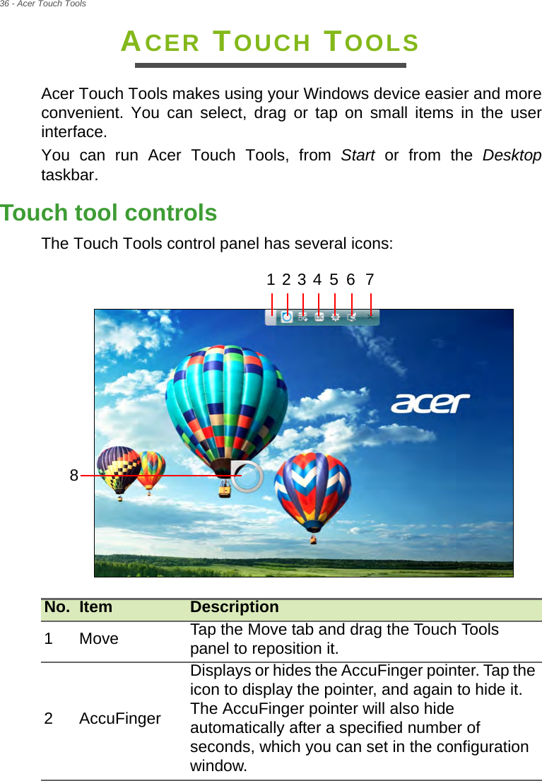 36 - Acer Touch ToolsACER TOUCH TOOLSAcer Touch Tools makes using your Windows device easier and more convenient. You can select, drag or tap on small items in the user interface.You can run Acer Touch Tools, from Start or from the Desktoptaskbar.Touch tool controlsThe Touch Tools control panel has several icons:  No. Item Description1Move Tap the Move tab and drag the Touch Tools panel to reposition it.2 AccuFingerDisplays or hides the AccuFinger pointer. Tap the icon to display the pointer, and again to hide it. The AccuFinger pointer will also hide automatically after a specified number of seconds, which you can set in the configuration window.1 2 3 4 5 6 78