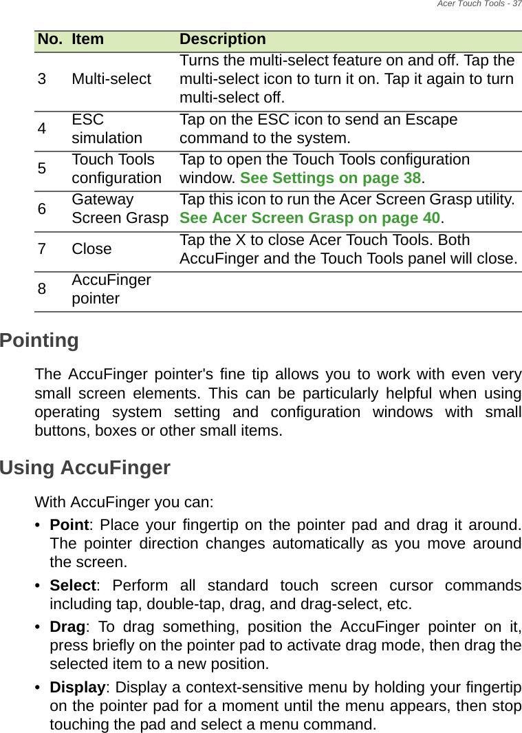 Acer Touch Tools - 37PointingThe AccuFinger pointer&apos;s fine tip allows you to work with even very small screen elements. This can be particularly helpful when using operating system setting and configuration windows with small buttons, boxes or other small items.Using AccuFinger With AccuFinger you can:•Point: Place your fingertip on the pointer pad and drag it around. The pointer direction changes automatically as you move around the screen.•Select: Perform all standard touch screen cursor commands including tap, double-tap, drag, and drag-select, etc.•Drag: To drag something, position the AccuFinger pointer on it, press briefly on the pointer pad to activate drag mode, then drag the selected item to a new position.•Display: Display a context-sensitive menu by holding your fingertip on the pointer pad for a moment until the menu appears, then stop touching the pad and select a menu command.3 Multi-select Turns the multi-select feature on and off. Tap the multi-select icon to turn it on. Tap it again to turn multi-select off.4ESC simulation Tap on the ESC icon to send an Escape command to the system.5Touch Tools configuration Tap to open the Touch Tools configuration window. See Settings on page 38.6Gateway Screen Grasp Tap this icon to run the Acer Screen Grasp utility. See Acer Screen Grasp on page 40.7Close Tap the X to close Acer Touch Tools. Both AccuFinger and the Touch Tools panel will close.8AccuFinger pointerNo. Item Description