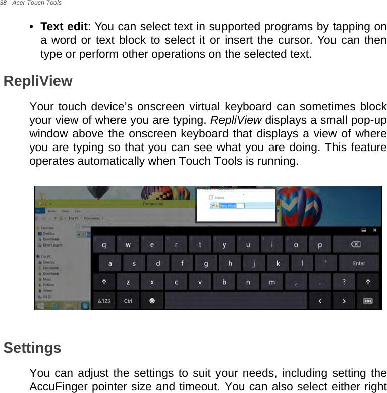 38 - Acer Touch Tools•Text edit: You can select text in supported programs by tapping on a word or text block to select it or insert the cursor. You can then type or perform other operations on the selected text.RepliViewYour touch device’s onscreen virtual keyboard can sometimes block your view of where you are typing. RepliView displays a small pop-up window above the onscreen keyboard that displays a view of where you are typing so that you can see what you are doing. This feature operates automatically when Touch Tools is running.SettingsYou can adjust the settings to suit your needs, including setting the AccuFinger pointer size and timeout. You can also select either right 