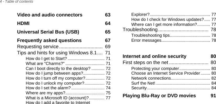 4 - Table of contentsVideo and audio connectors  63HDMI  64Universal Serial Bus (USB)  65Frequently asked questions  67Requesting service................................  69Tips and hints for using Windows 8.1....  71How do I get to Start? ............................... 71What are &quot;Charms?&quot; ................................. 71Can I boot directly to the desktop? ........... 72How do I jump between apps?.................. 72How do I turn off my computer?................ 72How do I unlock my computer?................. 72How do I set the alarm?............................ 74Where are my apps?................................. 75What is a Microsoft ID (account)?............. 77How do I add a favorite to Internet Explorer?................................................... 77How do I check for Windows updates?..... 77Where can I get more information?........... 77Troubleshooting.....................................  78Troubleshooting tips.................................. 78Error messages......................................... 78Frequently asked questions  78Internet and online security  80First steps on the net .............................  80Protecting your computer.......................... 80Choose an Internet Service Provider........ 80Network connections................................. 82Surf the Net!.............................................. 84Security ..................................................... 84Playing Blu-Ray or DVD movies  91