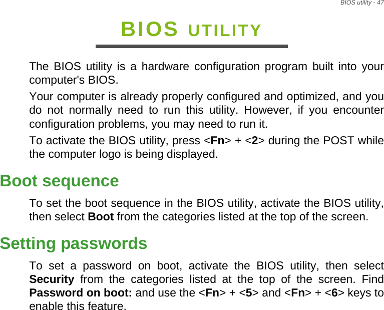 BIOS utility - 47BIOS UTILITYThe BIOS utility is a hardware configuration program built into your computer&apos;s BIOS.Your computer is already properly configured and optimized, and you do not normally need to run this utility. However, if you encounter configuration problems, you may need to run it.To activate the BIOS utility, press &lt;Fn&gt; + &lt;2&gt; during the POST while the computer logo is being displayed.Boot sequenceTo set the boot sequence in the BIOS utility, activate the BIOS utility, then select Boot from the categories listed at the top of the screen. Setting passwordsTo set a password on boot, activate the BIOS utility, then select Security from the categories listed at the top of the screen. Find Password on boot: and use the &lt;Fn&gt; + &lt;5&gt; and &lt;Fn&gt; + &lt;6&gt; keys to enable this feature.