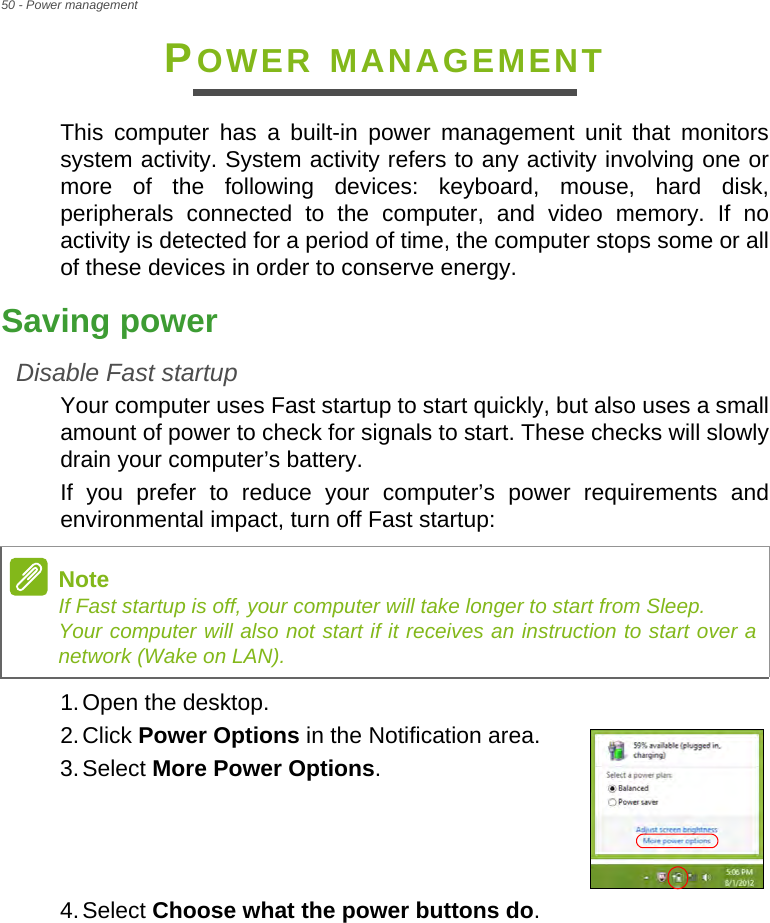 50 - Power managementPOWER MANAGEMENTThis computer has a built-in power management unit that monitors system activity. System activity refers to any activity involving one or more of the following devices: keyboard, mouse, hard disk, peripherals connected to the computer, and video memory. If no activity is detected for a period of time, the computer stops some or all of these devices in order to conserve energy.Saving powerDisable Fast startupYour computer uses Fast startup to start quickly, but also uses a small amount of power to check for signals to start. These checks will slowly drain your computer’s battery. If you prefer to reduce your computer’s power requirements and environmental impact, turn off Fast startup:1.Open the desktop.2.Click Power Options in the Notification area.3.Select More Power Options.    4.Select Choose what the power buttons do.NoteIf Fast startup is off, your computer will take longer to start from Sleep. Your computer will also not start if it receives an instruction to start over a network (Wake on LAN).