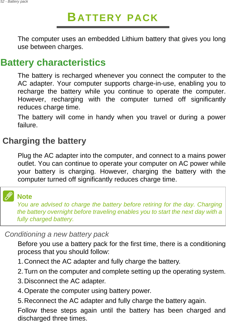 52 - Battery packBATTERY PACKThe computer uses an embedded Lithium battery that gives you long use between charges.Battery characteristicsThe battery is recharged whenever you connect the computer to the AC adapter. Your computer supports charge-in-use, enabling you to recharge the battery while you continue to operate the computer. However, recharging with the computer turned off significantly reduces charge time.The battery will come in handy when you travel or during a power failure. Charging the batteryPlug the AC adapter into the computer, and connect to a mains power outlet. You can continue to operate your computer on AC power while your battery is charging. However, charging the battery with the computer turned off significantly reduces charge time.Conditioning a new battery packBefore you use a battery pack for the first time, there is a conditioning process that you should follow:1.Connect the AC adapter and fully charge the battery.2.Turn on the computer and complete setting up the operating system.3.Disconnect the AC adapter.4.Operate the computer using battery power.5.Reconnect the AC adapter and fully charge the battery again.Follow these steps again until the battery has been charged and discharged three times.NoteYou are advised to charge the battery before retiring for the day. Charging the battery overnight before traveling enables you to start the next day with a fully charged battery.