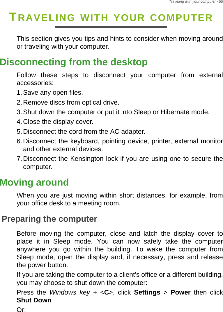 Traveling with your computer - 55TRAVELING WITH YOUR COMPUTERThis section gives you tips and hints to consider when moving around or traveling with your computer.Disconnecting from the desktopFollow these steps to disconnect your computer from external accessories:1.Save any open files.2.Remove discs from optical drive.3.Shut down the computer or put it into Sleep or Hibernate mode.4.Close the display cover.5.Disconnect the cord from the AC adapter.6.Disconnect the keyboard, pointing device, printer, external monitor and other external devices.7.Disconnect the Kensington lock if you are using one to secure the computer.Moving aroundWhen you are just moving within short distances, for example, from your office desk to a meeting room.Preparing the computerBefore moving the computer, close and latch the display cover to place it in Sleep mode. You can now safely take the computer anywhere you go within the building. To wake the computer from Sleep mode, open the display and, if necessary, press and release the power button.If you are taking the computer to a client&apos;s office or a different building, you may choose to shut down the computer: Press the Windows key + &lt;C&gt;, click Settings &gt; Power  then click Shut DownOr: