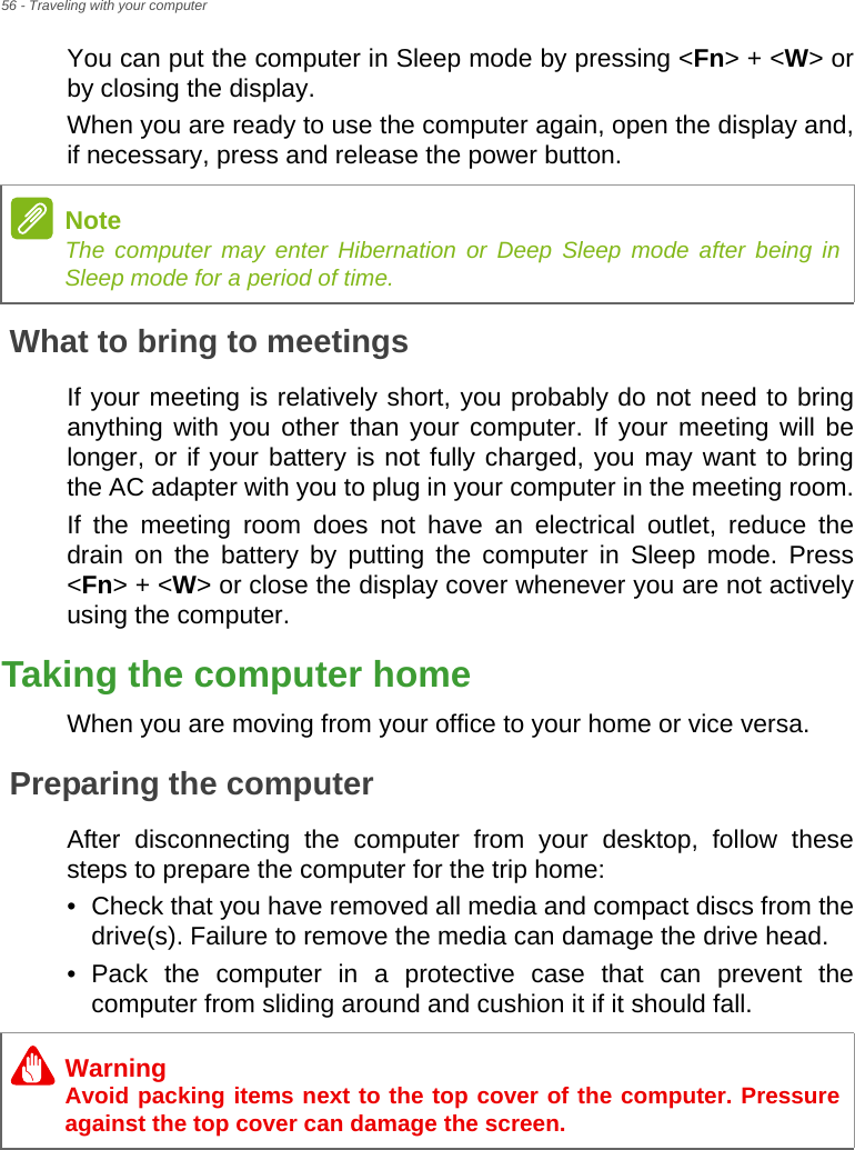 56 - Traveling with your computerYou can put the computer in Sleep mode by pressing &lt;Fn&gt; + &lt;W&gt; or by closing the display.When you are ready to use the computer again, open the display and, if necessary, press and release the power button.What to bring to meetingsIf your meeting is relatively short, you probably do not need to bring anything with you other than your computer. If your meeting will be longer, or if your battery is not fully charged, you may want to bring the AC adapter with you to plug in your computer in the meeting room.If the meeting room does not have an electrical outlet, reduce the drain on the battery by putting the computer in Sleep mode. Press &lt;Fn&gt; + &lt;W&gt; or close the display cover whenever you are not actively using the computer.Taking the computer homeWhen you are moving from your office to your home or vice versa.Preparing the computerAfter disconnecting the computer from your desktop, follow these steps to prepare the computer for the trip home:• Check that you have removed all media and compact discs from the drive(s). Failure to remove the media can damage the drive head.• Pack the computer in a protective case that can prevent the computer from sliding around and cushion it if it should fall.NoteThe computer may enter Hibernation or Deep Sleep mode after being in Sleep mode for a period of time.WarningAvoid packing items next to the top cover of the computer. Pressure against the top cover can damage the screen.