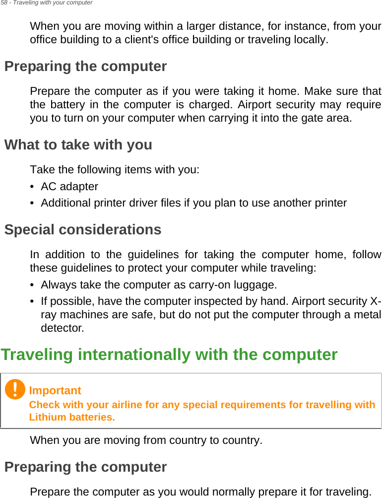 58 - Traveling with your computerWhen you are moving within a larger distance, for instance, from your office building to a client&apos;s office building or traveling locally.Preparing the computerPrepare the computer as if you were taking it home. Make sure that the battery in the computer is charged. Airport security may require you to turn on your computer when carrying it into the gate area.What to take with youTake the following items with you:• AC adapter• Additional printer driver files if you plan to use another printerSpecial considerationsIn addition to the guidelines for taking the computer home, follow these guidelines to protect your computer while traveling:• Always take the computer as carry-on luggage.• If possible, have the computer inspected by hand. Airport security X-ray machines are safe, but do not put the computer through a metal detector.Traveling internationally with the computerWhen you are moving from country to country.Preparing the computerPrepare the computer as you would normally prepare it for traveling.ImportantCheck with your airline for any special requirements for travelling with Lithium batteries.