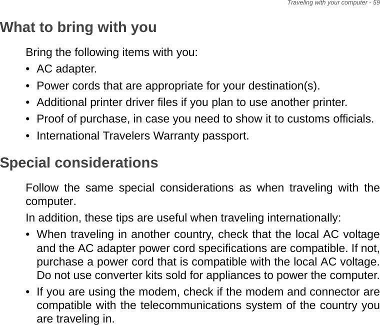 Traveling with your computer - 59What to bring with youBring the following items with you:• AC adapter.• Power cords that are appropriate for your destination(s).• Additional printer driver files if you plan to use another printer.• Proof of purchase, in case you need to show it to customs officials.• International Travelers Warranty passport.Special considerationsFollow the same special considerations as when traveling with the computer. In addition, these tips are useful when traveling internationally:• When traveling in another country, check that the local AC voltage and the AC adapter power cord specifications are compatible. If not, purchase a power cord that is compatible with the local AC voltage. Do not use converter kits sold for appliances to power the computer.• If you are using the modem, check if the modem and connector are compatible with the telecommunications system of the country you are traveling in.