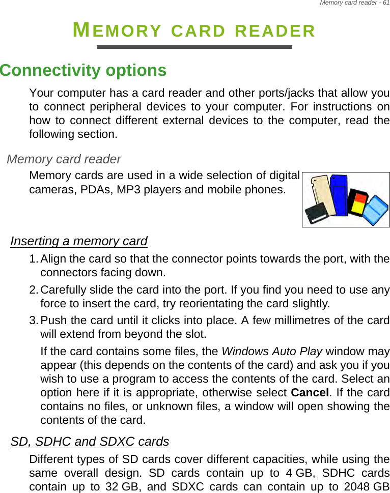 Memory card reader - 61MEMORY CARD READERConnectivity optionsYour computer has a card reader and other ports/jacks that allow you to connect peripheral devices to your computer. For instructions on how to connect different external devices to the computer, read the following section.Memory card readerMemory cards are used in a wide selection of digital cameras, PDAs, MP3 players and mobile phones. Inserting a memory card1.Align the card so that the connector points towards the port, with the connectors facing down.2.Carefully slide the card into the port. If you find you need to use any force to insert the card, try reorientating the card slightly.3.Push the card until it clicks into place. A few millimetres of the card will extend from beyond the slot.If the card contains some files, the Windows Auto Play window may appear (this depends on the contents of the card) and ask you if you wish to use a program to access the contents of the card. Select an option here if it is appropriate, otherwise select Cancel. If the card contains no files, or unknown files, a window will open showing the contents of the card.SD, SDHC and SDXC cardsDifferent types of SD cards cover different capacities, while using the same overall design. SD cards contain up to 4 GB, SDHC cards contain up to 32 GB, and SDXC cards can contain up to 2048 GB 
