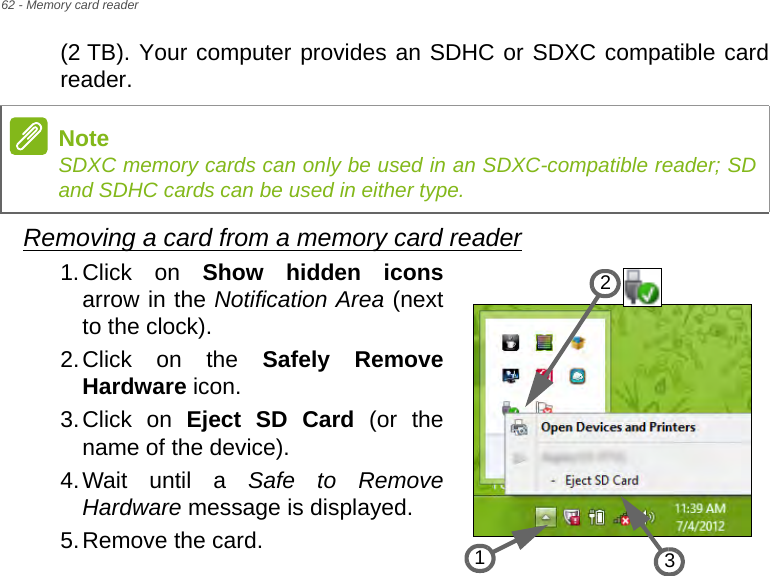 62 - Memory card reader(2 TB). Your computer provides an SDHC or SDXC compatible card reader.Removing a card from a memory card reader1.Click on Show hidden iconsarrow in the Notification Area (next to the clock).2.Click on the Safely Remove Hardware icon.3.Click on Eject SD Card (or the name of the device).4.Wait until a Safe to Remove Hardware message is displayed.5.Remove the card.NoteSDXC memory cards can only be used in an SDXC-compatible reader; SD and SDHC cards can be used in either type.321