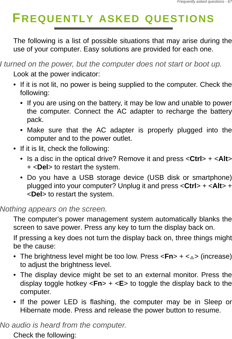Frequently asked questions - 67FREQUENTLY ASKED QUESTIONSThe following is a list of possible situations that may arise during the use of your computer. Easy solutions are provided for each one.I turned on the power, but the computer does not start or boot up.Look at the power indicator:• If it is not lit, no power is being supplied to the computer. Check the following:• If you are using on the battery, it may be low and unable to power the computer. Connect the AC adapter to recharge the battery pack.• Make sure that the AC adapter is properly plugged into the computer and to the power outlet.• If it is lit, check the following:• Is a disc in the optical drive? Remove it and press &lt;Ctrl&gt; + &lt;Alt&gt; + &lt;Del&gt; to restart the system.• Do you have a USB storage device (USB disk or smartphone) plugged into your computer? Unplug it and press &lt;Ctrl&gt; + &lt;Alt&gt; + &lt;Del&gt; to restart the system.Nothing appears on the screen.The computer’s power management system automatically blanks the screen to save power. Press any key to turn the display back on.If pressing a key does not turn the display back on, three things might be the cause:• The brightness level might be too low. Press &lt;Fn&gt; + &lt; &gt; (increase) to adjust the brightness level.• The display device might be set to an external monitor. Press the display toggle hotkey &lt;Fn&gt; + &lt;E&gt; to toggle the display back to the computer.• If the power LED is flashing, the computer may be in Sleep or Hibernate mode. Press and release the power button to resume.No audio is heard from the computer.Check the following: