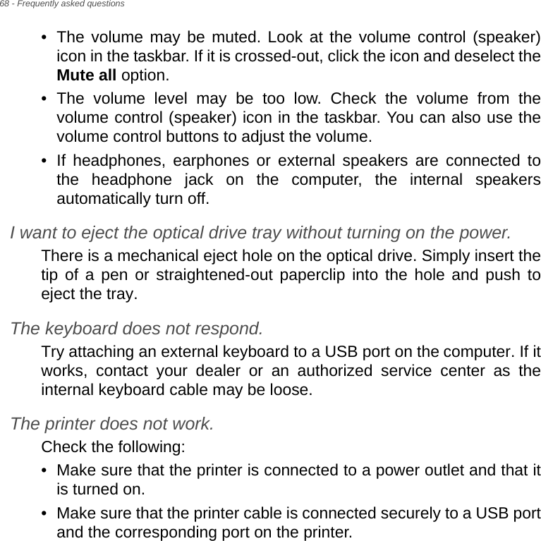 68 - Frequently asked questions• The volume may be muted. Look at the volume control (speaker) icon in the taskbar. If it is crossed-out, click the icon and deselect the Mute all option.• The volume level may be too low. Check the volume from the volume control (speaker) icon in the taskbar. You can also use the volume control buttons to adjust the volume.• If headphones, earphones or external speakers are connected to the headphone jack on the computer, the internal speakers automatically turn off.I want to eject the optical drive tray without turning on the power.There is a mechanical eject hole on the optical drive. Simply insert the tip of a pen or straightened-out paperclip into the hole and push to eject the tray.The keyboard does not respond.Try attaching an external keyboard to a USB port on the computer. If it works, contact your dealer or an authorized service center as the internal keyboard cable may be loose.The printer does not work.Check the following:• Make sure that the printer is connected to a power outlet and that it is turned on.• Make sure that the printer cable is connected securely to a USB port and the corresponding port on the printer.