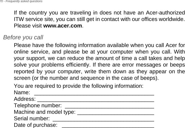 70 - Frequently asked questionsIf the country you are traveling in does not have an Acer-authorized ITW service site, you can still get in contact with our offices worldwide. Please visit www.acer.com.Before you callPlease have the following information available when you call Acer for online service, and please be at your computer when you call. With your support, we can reduce the amount of time a call takes and help solve your problems efficiently. If there are error messages or beeps reported by your computer, write them down as they appear on the screen (or the number and sequence in the case of beeps).You are required to provide the following information: Name: _______________________________________  Address: ______________________________________  Telephone number:  _____________________________  Machine and model type: _________________________  Serial number:  _________________________________  Date of purchase:  ______________________________