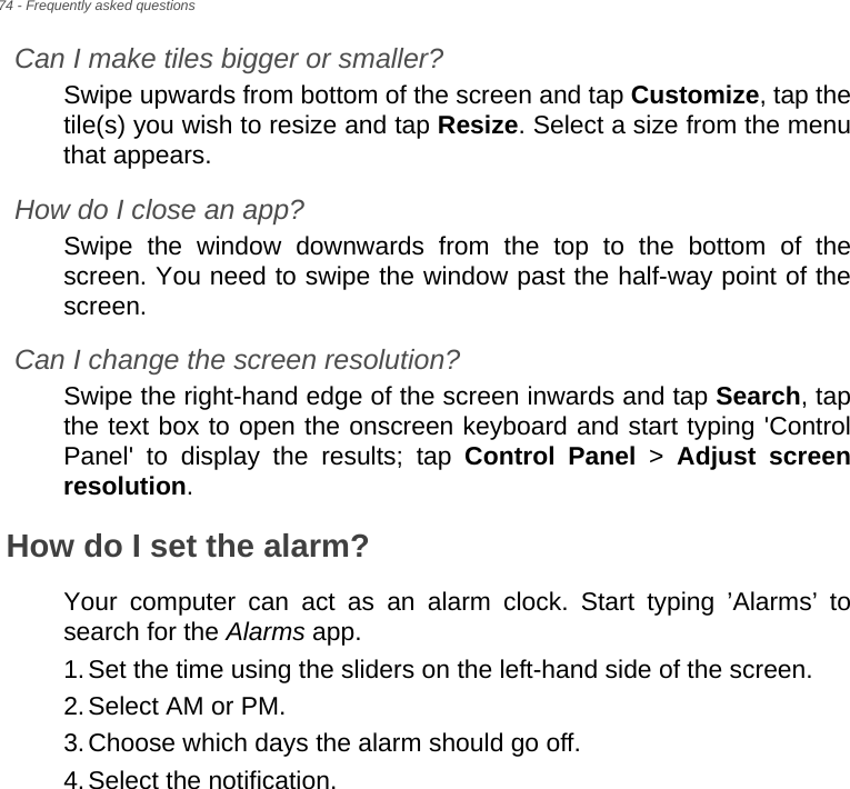 74 - Frequently asked questionsCan I make tiles bigger or smaller?Swipe upwards from bottom of the screen and tap Customize, tap the tile(s) you wish to resize and tap Resize. Select a size from the menu that appears.How do I close an app?Swipe the window downwards from the top to the bottom of the screen. You need to swipe the window past the half-way point of the screen.Can I change the screen resolution?Swipe the right-hand edge of the screen inwards and tap Search, tap the text box to open the onscreen keyboard and start typing &apos;Control Panel&apos; to display the results; tap Control Panel &gt; Adjust screen resolution.How do I set the alarm?Your computer can act as an alarm clock. Start typing ’Alarms’ to search for the Alarms app.1.Set the time using the sliders on the left-hand side of the screen.2.Select AM or PM.3.Choose which days the alarm should go off.4.Select the notification.