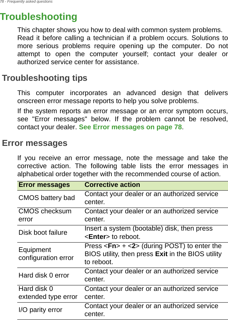 78 - Frequently asked questionsTroubleshootingThis chapter shows you how to deal with common system problems.  Read it before calling a technician if a problem occurs. Solutions to more serious problems require opening up the computer. Do not attempt to open the computer yourself; contact your dealer or authorized service center for assistance.Troubleshooting tipsThis computer incorporates an advanced design that delivers onscreen error message reports to help you solve problems.If the system reports an error message or an error symptom occurs, see &quot;Error messages&quot; below. If the problem cannot be resolved, contact your dealer. See Error messages on page 78.Error messagesIf you receive an error message, note the message and take the corrective action. The following table lists the error messages in alphabetical order together with the recommended course of action.Error messages Corrective actionCMOS battery bad Contact your dealer or an authorized service center.CMOS checksum error Contact your dealer or an authorized service center.Disk boot failure Insert a system (bootable) disk, then press &lt;Enter&gt; to reboot.Equipment configuration errorPress &lt;Fn&gt; + &lt;2&gt; (during POST) to enter the BIOS utility, then press Exit in the BIOS utility to reboot.Hard disk 0 error Contact your dealer or an authorized service center.Hard disk 0 extended type error Contact your dealer or an authorized service center.I/O parity error Contact your dealer or an authorized service center.FREQUENTLY 