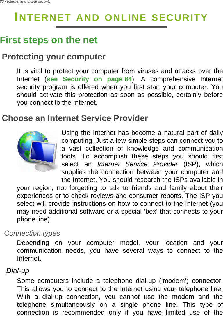 80 - Internet and online securityINTERNET AND ONLINE SECURITYFirst steps on the netProtecting your computerIt is vital to protect your computer from viruses and attacks over the Internet (see Security on page 84). A comprehensive Internet security program is offered when you first start your computer. You should activate this protection as soon as possible, certainly before you connect to the Internet.Choose an Internet Service ProviderUsing the Internet has become a natural part of daily computing. Just a few simple steps can connect you to a vast collection of knowledge and communication tools. To accomplish these steps you should first select an Internet Service Provider (ISP), which supplies the connection between your computer and the Internet. You should research the ISPs available in your region, not forgetting to talk to friends and family about their experiences or to check reviews and consumer reports. The ISP you select will provide instructions on how to connect to the Internet (you may need additional software or a special ‘box’ that connects to your phone line).Connection typesDepending on your computer model, your location and your communication needs, you have several ways to connect to the Internet. Dial-upSome computers include a telephone dial-up (‘modem’) connector. This allows you to connect to the Internet using your telephone line. With a dial-up connection, you cannot use the modem and the telephone simultaneously on a single phone line. This type of connection is recommended only if you have limited use of the 