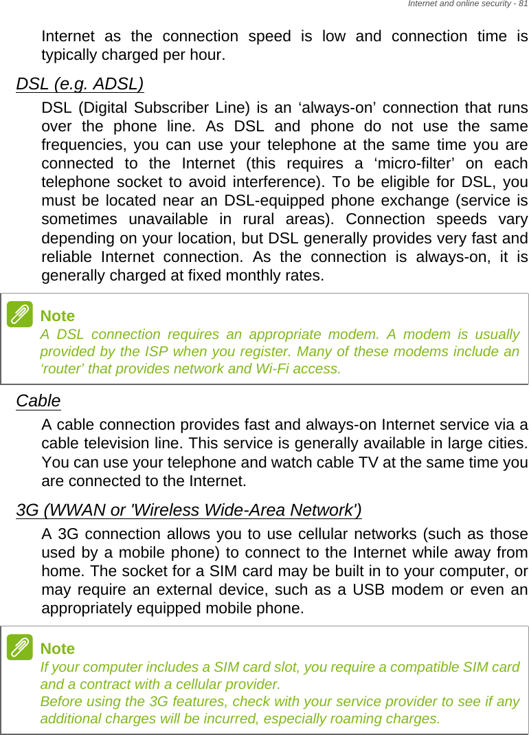 Internet and online security - 81Internet as the connection speed is low and connection time is typically charged per hour. DSL (e.g. ADSL)DSL (Digital Subscriber Line) is an ‘always-on’ connection that runs over the phone line. As DSL and phone do not use the same frequencies, you can use your telephone at the same time you are connected to the Internet (this requires a ‘micro-filter’ on each telephone socket to avoid interference). To be eligible for DSL, you must be located near an DSL-equipped phone exchange (service is sometimes unavailable in rural areas). Connection speeds vary depending on your location, but DSL generally provides very fast and reliable Internet connection. As the connection is always-on, it is generally charged at fixed monthly rates.CableA cable connection provides fast and always-on Internet service via a cable television line. This service is generally available in large cities. You can use your telephone and watch cable TV at the same time you are connected to the Internet. 3G (WWAN or &apos;Wireless Wide-Area Network&apos;)A 3G connection allows you to use cellular networks (such as those used by a mobile phone) to connect to the Internet while away from home. The socket for a SIM card may be built in to your computer, or may require an external device, such as a USB modem or even an appropriately equipped mobile phone.NoteA DSL connection requires an appropriate modem. A modem is usually provided by the ISP when you register. Many of these modems include an ‘router’ that provides network and Wi-Fi access.NoteIf your computer includes a SIM card slot, you require a compatible SIM card and a contract with a cellular provider.  Before using the 3G features, check with your service provider to see if any additional charges will be incurred, especially roaming charges.