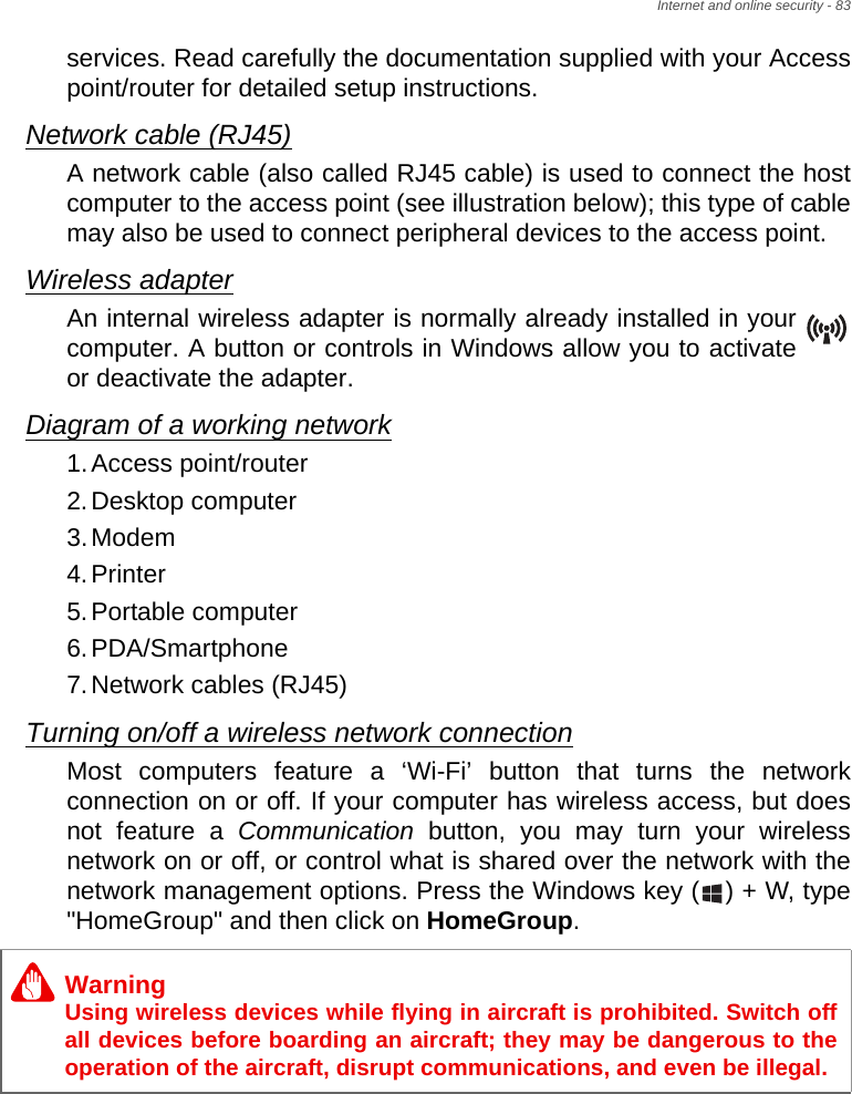 Internet and online security - 83services. Read carefully the documentation supplied with your Access point/router for detailed setup instructions.Network cable (RJ45)A network cable (also called RJ45 cable) is used to connect the host computer to the access point (see illustration below); this type of cable may also be used to connect peripheral devices to the access point.Wireless adapterAn internal wireless adapter is normally already installed in your computer. A button or controls in Windows allow you to activate or deactivate the adapter.Diagram of a working network1.Access point/router2.Desktop computer3.Modem4.Printer5.Portable computer6.PDA/Smartphone7.Network cables (RJ45)Turning on/off a wireless network connectionMost computers feature a ‘Wi-Fi’ button that turns the network connection on or off. If your computer has wireless access, but does not feature a Communication button, you may turn your wireless network on or off, or control what is shared over the network with the network management options. Press the Windows key ( ) + W, type &quot;HomeGroup&quot; and then click on HomeGroup.WarningUsing wireless devices while flying in aircraft is prohibited. Switch off all devices before boarding an aircraft; they may be dangerous to the operation of the aircraft, disrupt communications, and even be illegal.